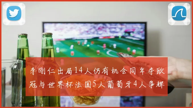李刚仁出局14人仍有机会同年夺欧冠与世界杯法国5人葡萄牙4人争辉