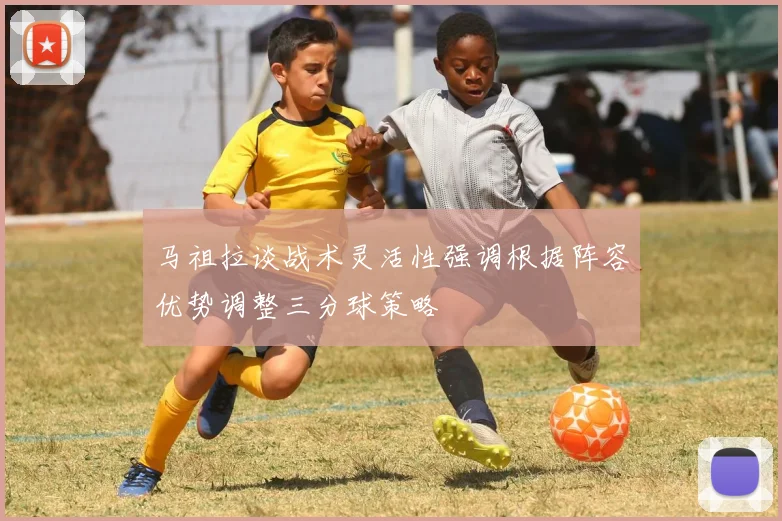 马祖拉谈战术灵活性强调根据阵容优势调整三分球策略