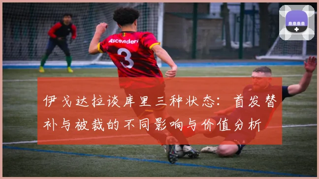 伊戈达拉谈库里三种状态：首发替补与被裁的不同影响与价值分析