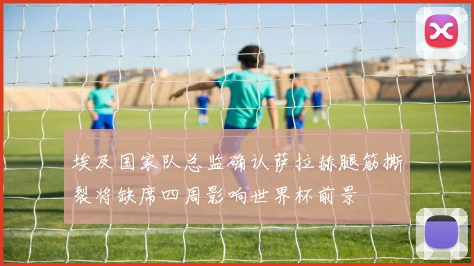 埃及国家队总监确认萨拉赫腿筋撕裂将缺席四周影响世界杯前景