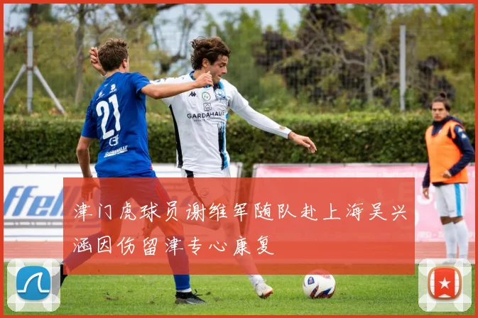 津门虎球员谢维军随队赴上海吴兴涵因伤留津专心康复