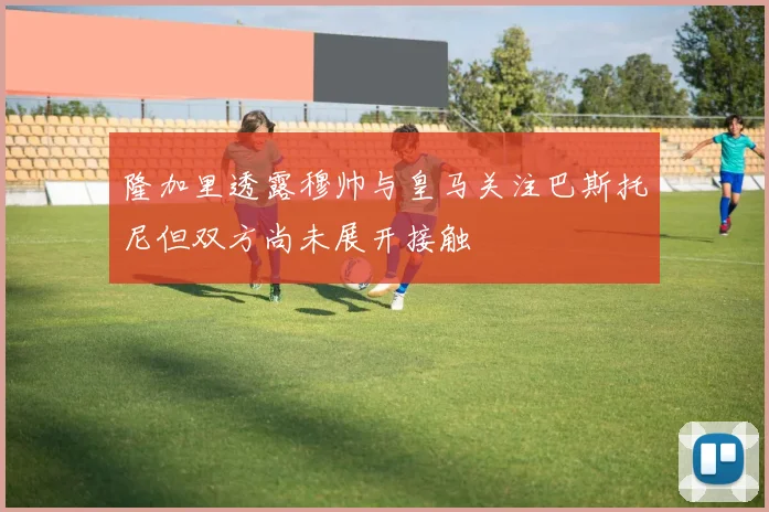隆加里透露穆帅与皇马关注巴斯托尼但双方尚未展开接触