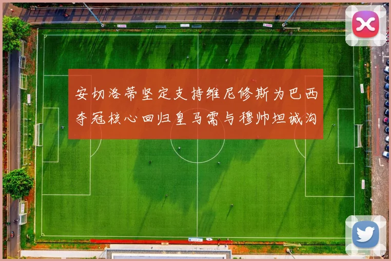 安切洛蒂坚定支持维尼修斯为巴西夺冠核心回归皇马需与穆帅坦诚沟通
