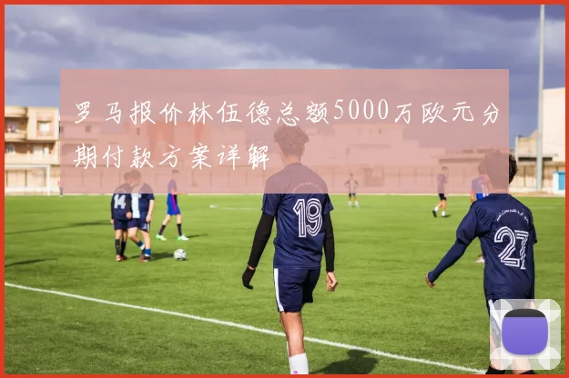 罗马报价林伍德总额5000万欧元分期付款方案详解