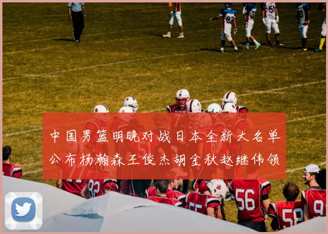 中国男篮明晚对战日本全新大名单公布杨瀚森王俊杰胡金秋赵继伟领衔出战