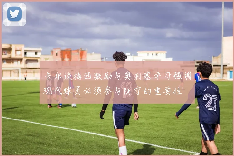 卡尔谈梅西激励与奥利塞学习强调现代球员必须参与防守的重要性