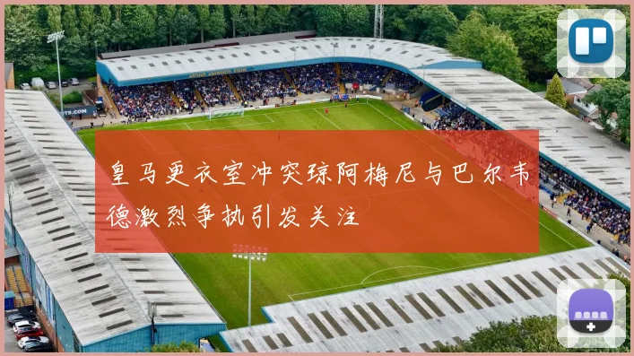 皇马更衣室冲突琼阿梅尼与巴尔韦德激烈争执引发关注