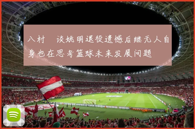 八村塁谈姚明退役遗憾后继无人自身也在思考篮球未来发展问题