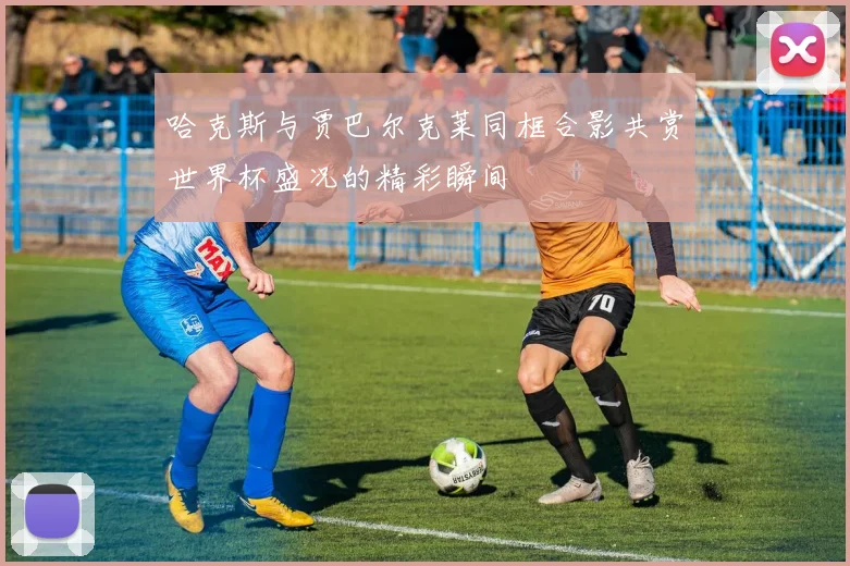 哈克斯与贾巴尔克莱同框合影共赏世界杯盛况的精彩瞬间