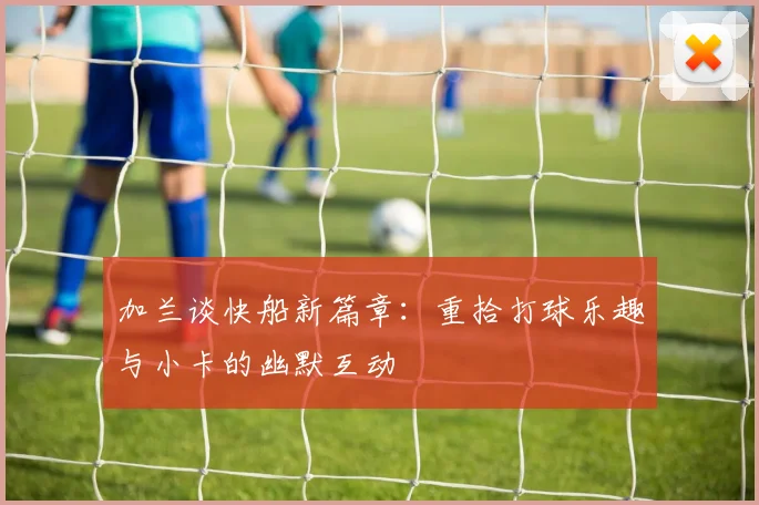 加兰谈快船新篇章：重拾打球乐趣与小卡的幽默互动