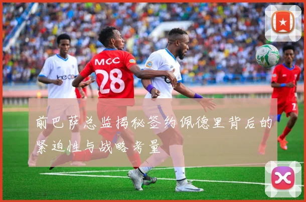 前巴萨总监揭秘签约佩德里背后的紧迫性与战略考量