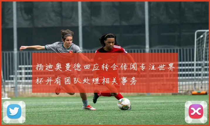 扬迪奥曼德回应转会传闻专注世界杯并有团队处理相关事务