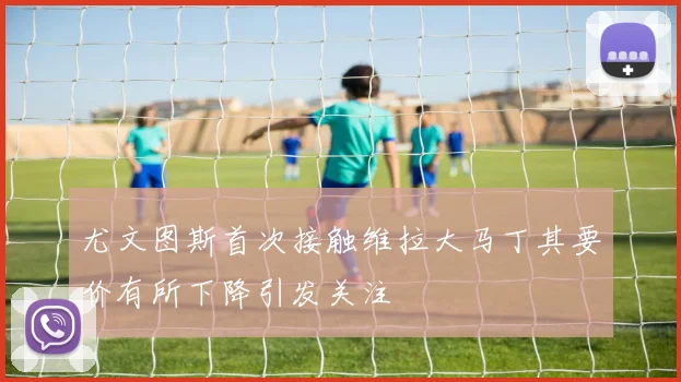 尤文图斯首次接触维拉大马丁其要价有所下降引发关注
