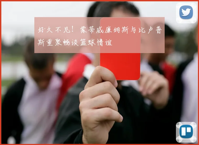 好久不见！蒙蒂威廉姆斯与比卢普斯重聚畅谈篮球情谊