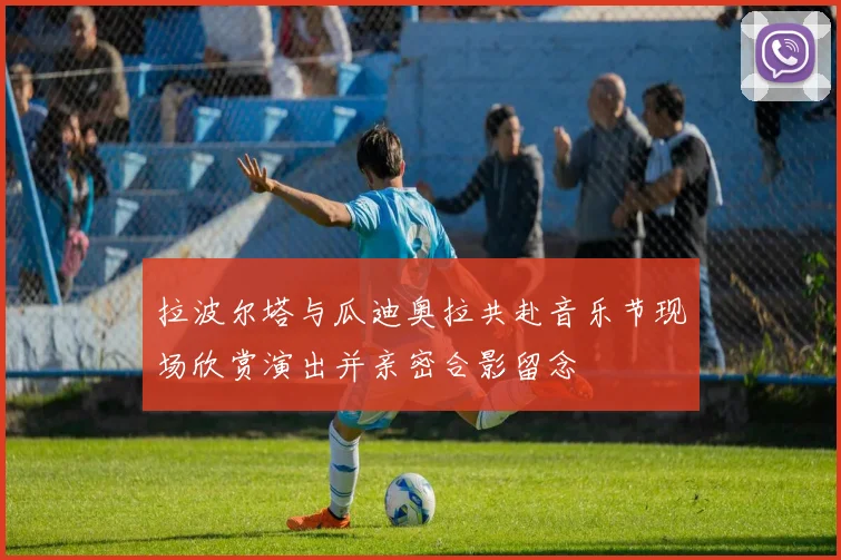 拉波尔塔与瓜迪奥拉共赴音乐节现场欣赏演出并亲密合影留念