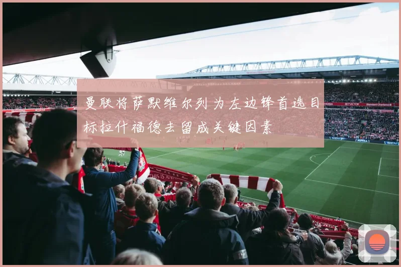 曼联将萨默维尔列为左边锋首选目标拉什福德去留成关键因素