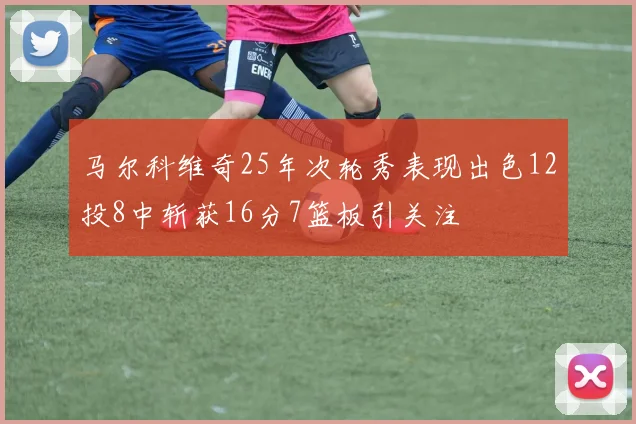 马尔科维奇25年次轮秀表现出色12投8中斩获16分7篮板引关注