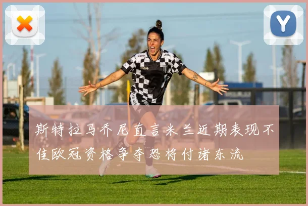 斯特拉马乔尼直言米兰近期表现不佳欧冠资格争夺恐将付诸东流