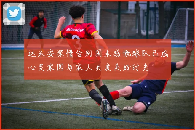达米安深情告别国米感慨球队已成心灵家园与家人共度美好时光