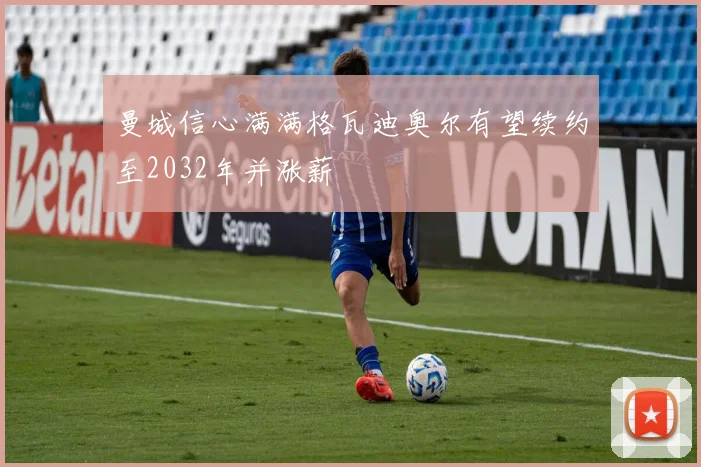 曼城信心满满格瓦迪奥尔有望续约至2032年并涨薪