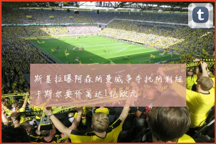 斯基拉曝阿森纳曼城争夺托纳利纽卡斯尔要价高达1亿欧元