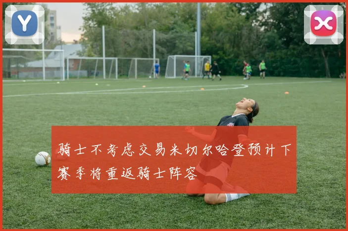 骑士不考虑交易米切尔哈登预计下赛季将重返骑士阵容