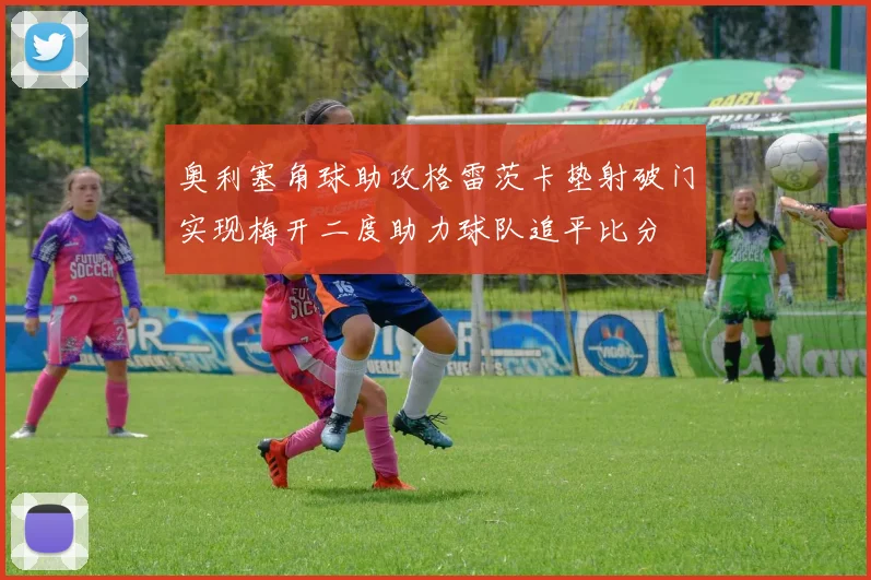 奥利塞角球助攻格雷茨卡垫射破门实现梅开二度助力球队追平比分