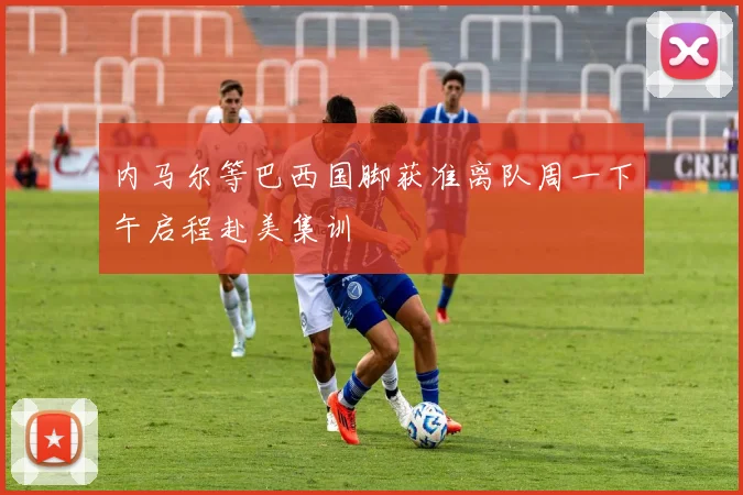 内马尔等巴西国脚获准离队周一下午启程赴美集训