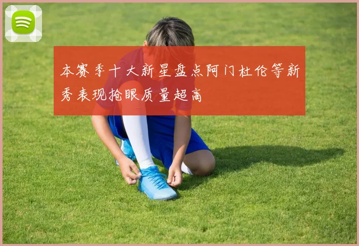 本赛季十大新星盘点阿门杜伦等新秀表现抢眼质量超高