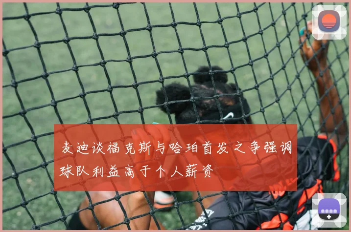 麦迪谈福克斯与哈珀首发之争强调球队利益高于个人薪资