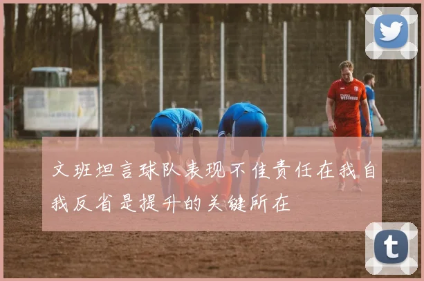文班坦言球队表现不佳责任在我自我反省是提升的关键所在