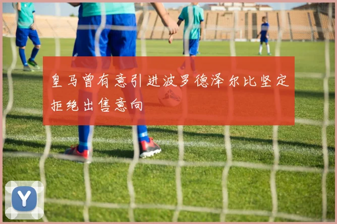 皇马曾有意引进波罗德泽尔比坚定拒绝出售意向