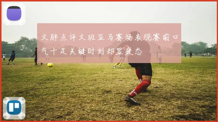 文胖点评文班亚马赛场表现赛前口气十足关键时刻却显疲态