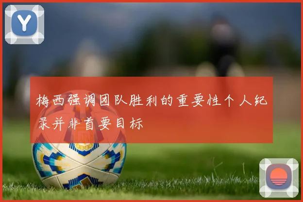 梅西强调团队胜利的重要性个人纪录并非首要目标